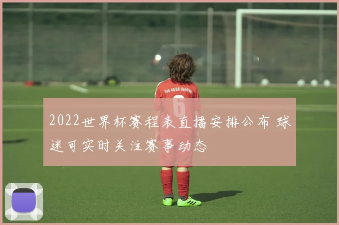 2022世界杯赛程表直播安排公布 球迷可实时关注赛事动态