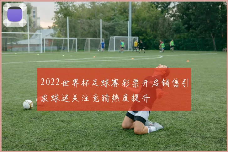 2022世界杯足球赛彩票开启销售引发球迷关注竞猜热度提升
